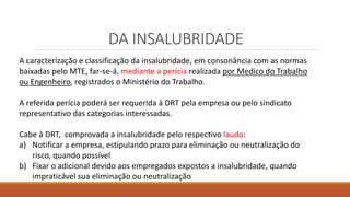 DA INSALUBRIDADE
A caracterização e classificação da insalubridade, em consonância com as normas
baixadas pelo MTE, far-se-á, mediante a perícia realizada por Medico do Trabalho
ou Engenheiro, registrados o Ministério do Trabalho.
A referida perícia poderá ser requerida à DRT pela empresa ou pelo sindicato
representativo das categorias interessadas.
Cabe à DRT, comprovada a insalubridade pelo respectivo laudo:
a) Notificar a empresa, estipulando prazo para eliminação ou neutralização do
risco, quando possível
b) Fixar o adicional devido aos empregados expostos a insalubridade, quando
impraticável sua eliminação ou neutralização
 