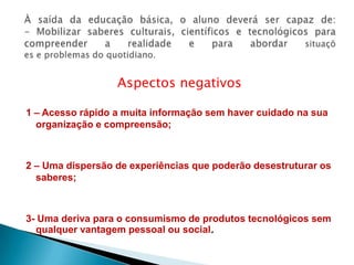 À saída da educação básica, o aluno deverá ser capaz de:- Mobilizar saberes culturais, científicos e tecnológicos para compreender a realidade e para abordar situaçõese problemas do quotidiano.Aspectos negativos1 – Acesso rápido a muita informação sem haver cuidado na sua organização e compreensão;2 – Uma dispersão de experiências que poderão desestruturar os saberes;3- Uma deriva para o consumismo de produtos tecnológicos sem qualquer vantagem pessoal ou social.