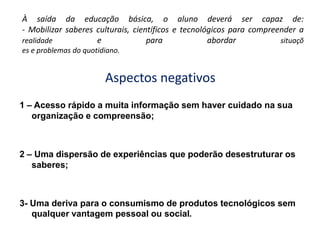 À saída da educação básica, o aluno deverá ser capaz de:- Mobilizar saberes culturais, científicos e tecnológicos para compreender a realidade e para abordar situações e problemas do quotidiano.Aspectos negativos1 – Acesso rápido a muita informação sem haver cuidado na sua organização e compreensão;2 – Uma dispersão de experiências que poderão desestruturar os saberes;3- Uma deriva para o consumismo de produtos tecnológicos sem qualquer vantagem pessoal ou social.