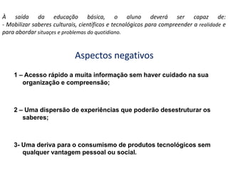 À saída da educação básica, o aluno deverá ser capaz de:- Mobilizar saberes culturais, científicos e tecnológicos para compreender a realidade e para abordar situaçese problemas do quotidiano.Aspectos negativos1 – Acesso rápido a muita informação sem haver cuidado na sua organização e compreensão;2 – Uma dispersão de experiências que poderão desestruturar os saberes;3- Uma deriva para o consumismo de produtos tecnológicos sem qualquer vantagem pessoal ou social.