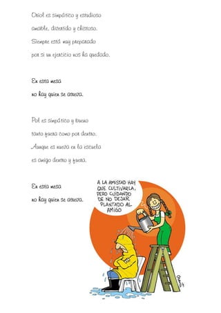Oriol es simpático y estudioso
amable, divertido y chistoso.
Siempre está muy preparado
por si un ejercicio nos ha quedado.


En esta mesa
no hay quien se atreva.


Pol es simpático y bueno
tanto fuera como por dentro.
Aunque es nueva en la escuela
es amigo dentro y fuera.


En esta mesa
no hay quien se atreva.
 