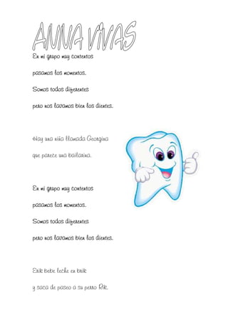 En mi grupo muy contentos

pasamos
pasamos los momentos.

Somos todos diferentes

pero nos lavamos bien los dientes.



Hay una niña llamada Georgina

que parece una bailarina.



En mi grupo muy contentos

pasamos los momentos.

Somos todos diferentes

pero nos lavamos bien los dientes.



Erik bebe leche en brik

y saca de paseo a su perro Rik.
 