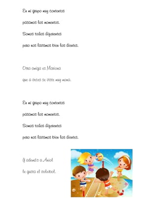 En mi grupo muy contentos

pasamos los momentos.

Somos todos diferentes

pero nos lavamos bien los dientes.



Otra amiga es Mariona

que a veces se viste muy mona.



En mi grupo muy contentos

pasamos los momentos.

Somos
Somos todos diferentes

pero nos lavamos bien los dientes.



Y además a Aniol

le gusta el voleibol.
 