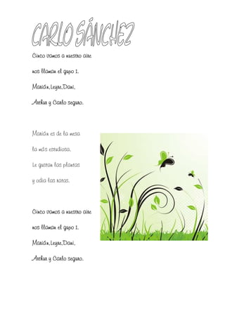 Cinco vamos a nuestro aire

nos llaman el gupo 1.

Marián,Leyre,Dani,

Arthur y Carlo seguro.



Marián es de la mesa

la más estudiosa.

Le gustan las plantas

y odia las ratas.



Cinco vamos a nuestro aire

nos llaman el gupo 1.

Marián,Leyre,Dani,

Arthur y Carlo seguro.
 