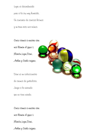 Leyre es desordenada

pero a la vez muy honrada,

Un concurso de canicas hicimos

y un buen rato nos reímos.



Cinco vamos a nuestro aire

nos llaman el gupo 1.

Marián,Leyre,Dani,

Arthur y Carlo seguro.



Dani es un coleccionista

de cromos de futbolista.

Juega a la nintendo

que no tiene mando.



Cinco vamos a nuestro aire

nos llaman el gupo 1.

Marián,Leyre,Dani,

Arthur y Carlo seguro.
 