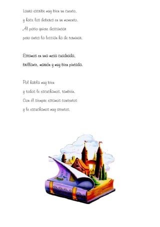 Laura escribe muy bien un cuento,
y hace los deberes en un momento.
Al patio quiere descansar
pero antes la lección ha de terminar.


Estamos
Estamos en una mesa cuadrada,
brillante, marrón y muy bien pintada.


Pol habla muy bien
y todos le escuchamos, también.
Con él siempre estamos contentos
y le escuchamos muy atentos.
 