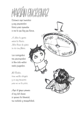 Estamos aquí sentados
y muy preparados
listos para aprender
a ver lo que hay que hacer.

A Júlia le gusta
mirar la lluvia.
Júlia llena de fúria
se va con Núria.

Los castigados
tan preocupados
si han sido malos
serán juzgados.

Nil Badía,
tiene mucha alegría
y es muy bromista
pero no en la pista.

Aquí el grupo primero
el rey del dinero
si quieres la libertad,
ten cuidado y tranquilidad.
 