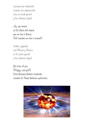 Luciana,tan ordenada
siempre tan organizada
tiene un look genial
y los deberes igual.

Ay, que temor,
es la clase del terror,
que me van a hacer,
      cer
¡¡¡el cerebro me van a comer!!!

Carlo, jugando
con Víctor y Marco,
se lo pasa genial
y los deberes igual.

Ya viene el fin,
¡¡¡Ufff,
¡¡¡Ufff, por fin!!!
Esta historia habría acabado
                         explotado.
cuando la Tierra hubiera explotado.
 