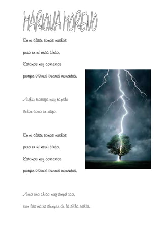 En mi clase somos muchos

pero en mi mesa cinco.

Estamos muy contentos

porque vivimos buenos momentos.



Arthur trabaja muy rápido

veloz como un rayo.



En mi clase somos muchos

pero en mi mesa cinco.

Estamos muy contentos

porque vivimos buenos momentos.



Anna una chica muy simpática,

con las mates siempre de la silla salta.
 