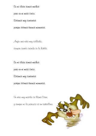 En mi clase somos muchos

pero en mi mesa cinco.

Estamos muy contentos

porque vivimos buenos momentos.



Angie una niña muy callada,

siempre sonríe cuando se le habla.



En mi clase somos muchos

pero en mi mesa cinco.

Estamos muy contentos

porque vivimos buenos momentos.



Un niño muy movido se llama Dani,

y aunque no lo parezca es un torbellino.
 