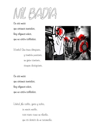 En esa mesa
que estamos sentados,
hay algunos niños,
que no están callados.


¡Carlo! Que buen dibujante,
          y también pensante,
          un gran cantante,
          siempre desafiante.


En esa mesa
que estamos sentados,
hay algunos niños,
que no están callados.



¡Julia! No calla, grita y salta,
         se mueve mucho,
         casi tanto como un chucho,
         que va detrás de mi cucurucho.
 
