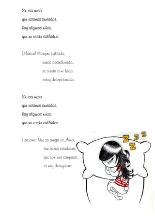 En esa mesa
            sentados,
que estamos sentados,
hay algunos niños,
que no están callados.


¡Marian! Siempre callada,
              nunca abandonada,
              se sienta a mi lado,
              estoy decepcionado.


En esa mesa
que estamos sentados,
hay algunos niños,
             callados.
que no están callados.


¡Luciana! Que su amiga es Anna,
              tan buena estudiante
              que con una campana,
              es muy desafiante.
 