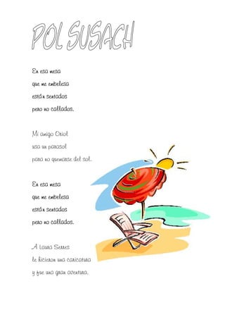 En esa mesa
que me embelesa
están sentados
pero no callados.


Mi amigo Oriol
usa un parasol
para no quemarse del sol.


En esa mesa
que me embelesa
están sentados
pero no callados.


A Laura Serres
le hicieron una caricatura
y fue una gran aventura.
 