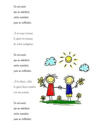 En esa mesa
que me embelesa
están sentados
pero no callados.


A mi compi Luciana
le gusta la banana
de color azulgrana.


En esa mesa
que me embelesa
están sentados
pero no callados.


A la última, Julia
le gusta hacer tertulia
con una petunia.


En esa mesa
que me embelesa
están sentados
pero no callados.
 