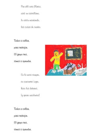 Por allí esta Marco,

       está en castellano,

       le están enseñando,

       las cosas de cuarto.



Todos a callar,

para trabajar.

El grupo tres,

vamos a aprender.



       En la mesa siempre,

       se concentra Leyre,

       hace los deberes,

       ¡y quiere excelentes!



Todos a callar,

para trabajar.

El grupo tres,

vamos a aprender.
 