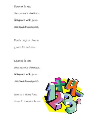 Somos en la mesa

cinco personas silenciosas.

Trabajamos mucho juntos

para sumar buenos puntos.



Marián amiga de Anna es

y juntas las sueles ver.



Somos en la mesa

cinco personas silenciosas.

Trabajamos mucho juntos

para sumar buenos puntos.



Leyre lee a Harry Potter

sin que la sonrisa se le note.
 