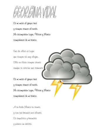 Es mi mesa el grupo tres
y siempre vamos al revés.
Me acompañan Leyre, Víctor y Marco
compañeros de mi barco.


Una de ellos es Leyre
que siempre ríe muy alegre.
Ella en clase siempre atenta
aunque se avecine una tormenta.


Es mi mesa el grupo tres
y siempre vamos al revés.
Me acompañan Leyre, Víctor y Marco
compañeros de mi barco.


A su lado Marco se sienta,
y con sus bromas nos alienta.
Es simpático y bromista
y parece un artista.
 