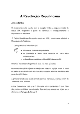4
A Revolução Republicana
Antecedentes
O descontentamento popular com a situação vivida na seguna metade do
século XIX, despoletou a queda da Monarquia e consequentemente a
implantação da República.
O Partido Republicano Português, criado em 1876, propunha-se substituir a
Monarquia pela República.
Os Republicanos defendiam que:
 O chefe de Estado é um presidente.
 O presidente é eleito pelos cidadãos ou pelos seus
representantes.
 A duração do mandato presidencial é limitada por lei.
O Partido Republicano foi ganhando cada vez mais apoiantes.
O ultimato feito pelos Ingleses a Portugal em 1890, foi o golpe final e o início
da queda da Monarquia, pois a população portuguesa sentiu-se humilhada pelo
recuo do rei D. Carlos.
A primeira tentativa de revolta armada contra a monarquia, ocorreu em 31 de
Janeiro de 1891, no Porto.
A 1 de Fevereiro de 1908, o rei D. Carlos I e o príncipe herdeiro D. Luís Filipe
são mortos, em Lisboa num atentado. Sobe ao trono, aquele que viria a ser o
último rei em Portugal, D. Manuel II.
 