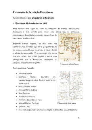 5
Preparação da Revolução Republicana
Acontecimentos que precederam a Revolução
 Reunião de 29 de setembro de 1910
Esta reunião teve lugar na sede do Directório do Partido Republicano
Português e terá servido para reunir, pela última vez, os principais
responsáveis das estruturas legais e clandestinas do
movimento revolucionário.
Segundo Simões Raposo, “no final, todos nos
voltámos para Cândido dos Reis, perguntando-lhe
se seria o momento para tentarmos a vitória”, tendo
o almirante respondido: “É o momento! Nós temos
que nos decidir. Não posso garantir a vitória, mas
afianço-lhes que a Revolução, vencedora ou
vencida, não será uma vergonha.”
Participantes da Reunião:
 Simões Raposo
 Machado Santos (também em
representação de José Castro, ausente no
estrangeiro)
 José Cordeiro Júnior
 António Maria da Silva
 José Barbosa
 Inocêncio Camacho
 Almirante Cândido dos Reis
 Manuel Martins Cardoso
 Eusébio Leão
 José Relvas (também em representação de Sebastião Magalhães Lima)
1 Documento de Simão Raposo
2 Documento de Simão Raposo
 