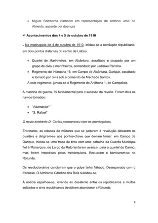 6
 Miguel Bombarda (também em representação de António José de
Almeida, ausente por doença)
 Acontecimentos dos 4 e 5 de outubro de 1910
๏ Na madrugada de 4 de outubro de 1910, iniciou-se a revolução republicana,
em dois pontos distantes do centro de Lisboa:
 Quartel de Marinheiros, em Alcântara, assaltado e ocupado por um
grupo de civis e marinheiros, comandado por Ladislau Parreira.
 Regimento de Infantaria 16, em Campo de Alcântara, Ourique, assaltado
e tomado por civis sob o comando de Machado Santos.
A este regimento, juntou-se o Regimento de Artilharia 1, de Campolide.
A marinha de guerra, foi fundamental para o sucesso da revolta. Foram dois os
navios tomados:
 “Adamastor” “
 “S. Rafael”
O navio almirante D. Carlos permaneceu com os monárquicos.
Entretanto, as colunas de militares que se juntaram à revolução deixaram os
quartéis e dirigiram-se aos pontos-chave que deviam tomar: em Campo de
Ourique, iniciou-se uma troca de tiros com uma patrulha da Guarda Municipal
fiel à Monarquia; no Largo do Rato tentaram avançar para o quartel do Carmo,
mas foram impedidos pelos monárquicos. Recuaram e barricaram-se na
Rotunda.
Os revolucionários concluíram que o golpe tinha falhado. Desesperado com o
fracasso, O Almirante Cândido dos Reis suicidou-se.
A notícia espalhou-se, levando ao desalento entre os republicanos e muitos
soldados e civis republicanos decidiram abandonar a Rotunda.
 