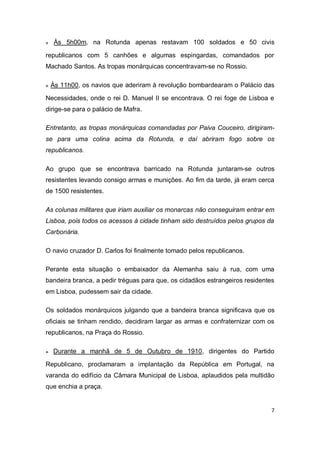 7
๏ Às 5h00m, na Rotunda apenas restavam 100 soldados e 50 civis
republicanos com 5 canhões e algumas espingardas, comandados por
Machado Santos. As tropas monárquicas concentravam-se no Rossio.
๏ Às 11h00, os navios que aderiram à revolução bombardearam o Palácio das
Necessidades, onde o rei D. Manuel II se encontrava. O rei foge de Lisboa e
dirige-se para o palácio de Mafra.
Entretanto, as tropas monárquicas comandadas por Paiva Couceiro, dirigiram-
se para uma colina acima da Rotunda, e daí abriram fogo sobre os
republicanos.
Ao grupo que se encontrava barricado na Rotunda juntaram-se outros
resistentes levando consigo armas e munições. Ao fim da tarde, já eram cerca
de 1500 resistentes.
As colunas militares que iriam auxiliar os monarcas não conseguiram entrar em
Lisboa, pois todos os acessos à cidade tinham sido destruídos pelos grupos da
Carbonária.
O navio cruzador D. Carlos foi finalmente tomado pelos republicanos.
Perante esta situação o embaixador da Alemanha saiu à rua, com uma
bandeira branca, a pedir tréguas para que, os cidadãos estrangeiros residentes
em Lisboa, pudessem sair da cidade.
Os soldados monárquicos julgando que a bandeira branca significava que os
oficiais se tinham rendido, decidiram largar as armas e confraternizar com os
republicanos, na Praça do Rossio.
๏ Durante a manhã de 5 de Outubro de 1910, dirigentes do Partido
Republicano, proclamaram a implantação da República em Portugal, na
varanda do edifício da Câmara Municipal de Lisboa, aplaudidos pela multidão
que enchia a praça.
 