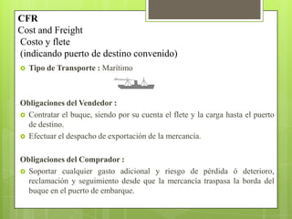  Tipo de Transporte : Marítimo
Obligaciones del Vendedor :
 Contratar el buque, siendo por su cuenta el flete y la carga hasta el puerto
de destino.
 Efectuar el despacho de exportación de la mercancía.
Obligaciones del Comprador :
 Soportar cualquier gasto adicional y riesgo de pérdida ó deterioro,
reclamación y seguimiento desde que la mercancía traspasa la borda del
buque en el puerto de embarque.
CFR
Cost and Freight
Costo y flete
(indicando puerto de destino convenido)
 
