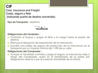 Tipo de Transporte : Marítimo
Obligaciones del Vendedor :
 Contratar el buque y pagar el flete y la carga hasta el puerto de
destino.
 Efectuar el despacho de exportación de la mercancía.
 Suscribir una póliza de seguro de protección de la mercancía en el
transporte por un importe mínimo del 110% de su valor.
Obligaciones del Comprador :
 Aunque el Vendedor contrata y paga el seguro, la mercancía viaja a
riesgo del Comprador, quien es el beneficiario de la póliza por
designación directa o por el carácter transferible de la misma.
CIF
Cost, Insurance and Freight
Costo, seguro y flete
(indicando puerto de destino convenido)
 
