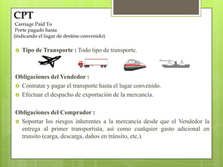 Tipo de Transporte : Todo tipo de transporte.
Obligaciones del Vendedor :
 Contratar y pagar el transporte hasta el lugar convenido.
 Efectuar el despacho de exportación de la mercancía.
Obligaciones del Comprador :
 Soportar los riesgos inherentes a la mercancía desde que el Vendedor la
entrega al primer transportista, así como cualquier gasto adicional en
transito (carga, descarga, daños en tránsito, etc.).
CPT
Carriage Paid To
Porte pagado hasta
(indicando el lugar de destino convenido)
 