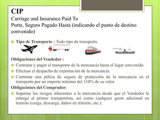  Tipo de Transporte : Todo tipo de transporte.
Obligaciones del Vendedor :
 Contratar y pagar el transporte de la mercancía hasta el lugar convenido.
 Efectuar el despacho de exportación de la mercancía.
 Contratar una póliza de seguro de protección de la mercancía en el
transporte por un importe mínimo del 110% de su valor.
Obligaciones del Comprador:
 Soportar los riesgos inherentes a la mercancía desde que el Vendedor la
entrega al primer transportista, así como cualquier gasto adicional en
transito (carga, descarga, daños en tránsito, etc.).
CIP
Carriage and Insurance Paid To
Porte, Seguro Pagado Hasta (indicando el punto de destino
convenido)
 