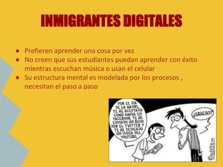 ● Prefieren aprender una cosa por vez
● No creen que sus estudiantes puedan aprender con éxito
mientras escuchan música o usan el celular
● Su estructura mental es modelada por los procesos ,
necesitan el paso a paso
INMIGRANTES DIGITALES
 