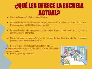● Gran trecho entre lo digital y lo analógico
● Escuela broadcast: los alumnos se sientan y escuchan. No hay intercambio sino simple
transferencia de contenidos de unos a otros
● Desactualización de contenidos. Contenidos iguales para alumnos receptores
completamente diferentes
● No se cambian los currículum, ni la función de los docentes. No hay entornos
personalizados para los estudiantes
● Docentes que son malos comunicadores, no son
maestros seduciendo a los alumnos para que los contenidos
sean de interés
● No hay libido, no hay deseo.
¿QUÉ LES OFRECE LA ESCUELA
ACTUAL?
 