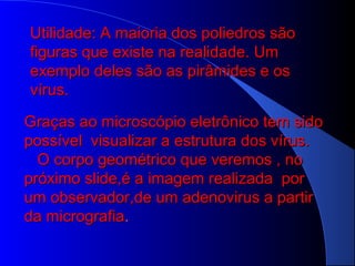 Utilidade: A maioria dos poliedros sãoUtilidade: A maioria dos poliedros são
figuras que existe na realidade. Umfiguras que existe na realidade. Um
exemplo deles são as pirâmides e osexemplo deles são as pirâmides e os
vírus.vírus.
Graças ao microscópio eletrônico tem sidoGraças ao microscópio eletrônico tem sido
possível visualizar a estrutura dos vírus.possível visualizar a estrutura dos vírus.
O corpo geométrico que veremos , noO corpo geométrico que veremos , no
próximo slide,é a imagem realizada porpróximo slide,é a imagem realizada por
um observador,de um adenovirus a partirum observador,de um adenovirus a partir
da micrografiada micrografia..
 