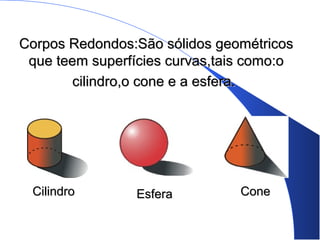 Corpos Redondos:São sólidos geométricosCorpos Redondos:São sólidos geométricos
que teem superfícies curvas,tais como:oque teem superfícies curvas,tais como:o
cilindro,o cone e a esfera.cilindro,o cone e a esfera.
CilindroCilindro EsferaEsfera ConeCone
 