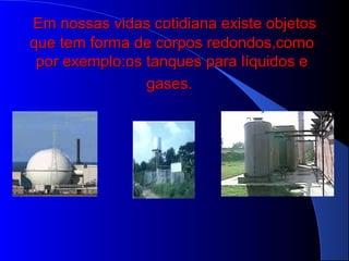 Em nossas vidas cotidiana existe objetosEm nossas vidas cotidiana existe objetos
que tem forma de corpos redondos,comoque tem forma de corpos redondos,como
por exemplo:os tanques para líquidos epor exemplo:os tanques para líquidos e
gases.gases.
 