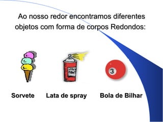 Ao nosso redor encontramos diferentesAo nosso redor encontramos diferentes
objetos com forma de corpos Redondos:objetos com forma de corpos Redondos:
SorveteSorvete Lata de sprayLata de spray Bola de BilharBola de Bilhar
 