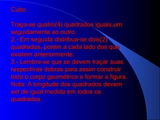 .
CuboCubo
Traça-se quatro(4) quadrados iguais,umTraça-se quatro(4) quadrados iguais,um
seguidamente ao outro.seguidamente ao outro.
2.- Em seguida distribua-se dois(2)2.- Em seguida distribua-se dois(2)
quadrados, porém a cada lado dos quequadrados, porém a cada lado dos que
existem anteriormente.existem anteriormente.
3.- Lembre-se que se devem traçar suas3.- Lembre-se que se devem traçar suas
respectivas dobras para assim construirrespectivas dobras para assim construir
todo o corpo geométrico e formar a figura.todo o corpo geométrico e formar a figura.
Nota: A longitude dos quadrados devemNota: A longitude dos quadrados devem
ser de igual medida em todos osser de igual medida em todos os
quadrados.quadrados.
 