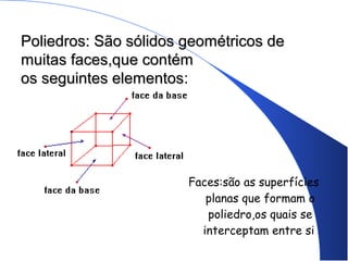 Poliedros: São sólidos geométricos dePoliedros: São sólidos geométricos de
muitas faces,que contémmuitas faces,que contém
os seguintes elementosos seguintes elementos:
Faces:são as superfícies
planas que formam o
poliedro,os quais se
interceptam entre si.
 