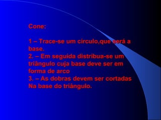 ConeCone:
1 – Trace-se um círculo,que será a1 – Trace-se um círculo,que será a
base.base.
2. – Em seguida distribua-se um2. – Em seguida distribua-se um
triângulo cuja base deve ser emtriângulo cuja base deve ser em
forma de arcoforma de arco
3. – As dobras devem ser cortadas3. – As dobras devem ser cortadas
Na base do triângulo.Na base do triângulo.
 