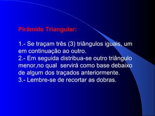 Pirâmide Triangular:
1.- Se traçam três (3) triângulos iguais, um
em continuação ao outro.
2.- Em seguida distribua-se outro triângulo
menor,no qual servirá como base debaixo
de algum dos traçados anteriormente.
3.- Lembre-se de recortar as dobras.
 