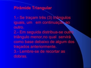 Pirâmide Triangular
1.- Se traçam três (3) triângulos
iguais, um em continuação ao
outro.
2.- Em seguida distribua-se outro
triângulo menor,no qual servirá
como base debaixo de algum dos
traçados anteriormente.
3.- Lembre-se de recortar as
dobras.
 