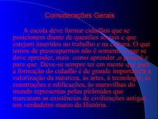 Considerações GeraisConsiderações Gerais
A escola deve formar cidadãos que se
posicionem diante de questões sociais e que
estejam inseridos no trabalho e na cultura. O que
temos de preocuparmos não é somente o que se
deve aprender, mais como aprender ,o porquê e
para que. Deve-se sempre ter em mente que para
a formação do cidadão é de grande importância à
valorização da natureza, às artes, à tecnologia, às
construções e edificações, às maravilhas do
mundo representas pelas pirâmides que
marcaram as existências de civilizações antigas,
um verdadeiro marco da História.
 