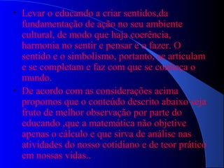 • Levar o educando a criar sentidos,da
fundamentação de ação no seu ambiente
cultural, de modo que haja coerência,
harmonia no sentir e pensar e o fazer. O
sentido e o simbolismo, portanto, se articulam
e se completam e faz com que se conheça o
mundo.
• De acordo com as considerações acima
propomos que o conteúdo descrito abaixo seja
fruto de melhor observação por parte do
educando ,que a matemática não objetive
apenas o cálculo e que sirva de análise nas
atividades do nosso cotidiano e de teor prático
em nossas vidas..
 