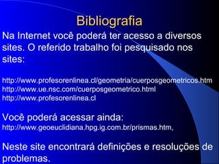 BibliografiaBibliografia
Na Internet você poderá ter acesso a diversos
sites. O referido trabalho foi pesquisado nos
sites:
http://www.profesorenlinea.cl/geometria/cuerposgeometricos.htm
http://www.ue.nsc.com/cuerposgeometrico.html
http://www.profesorenlinea.cl
Você poderá acessar ainda:
http://www.geoeuclidiana.hpg.ig.com.br/prismas.htm,
Neste site encontrará definições e resoluções de
problemas.
 