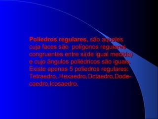Poliedros regulares,Poliedros regulares, são aquelessão aqueles
cuja faces são polígonos regularescuja faces são polígonos regulares
congruentes entre si(de igual medida)congruentes entre si(de igual medida)
e cujo ângulos poliédricos são iguais.e cujo ângulos poliédricos são iguais.
Existe apenas 5 poliedros regulares:Existe apenas 5 poliedros regulares:
Tetraedro,.Hexaedro,Octaedro,Dode-Tetraedro,.Hexaedro,Octaedro,Dode-
caedro,Icosaedro.caedro,Icosaedro.
 