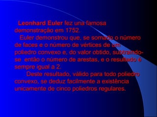 Leonhard EulerLeonhard Euler fez una famosafez una famosa
demonstração em 1752.demonstração em 1752.
Euler demonstrou que, se somado o númeroEuler demonstrou que, se somado o número
de faces e o número de vértices de umde faces e o número de vértices de um
poliedro convexo e, do valor obtido, subtraindo-poliedro convexo e, do valor obtido, subtraindo-
se então o número de arestas, e o resultado ése então o número de arestas, e o resultado é
sempre igual a 2.sempre igual a 2.
Deste resultado, válido para todo poliedroDeste resultado, válido para todo poliedro
convexo, se deduz facilmente a existênciaconvexo, se deduz facilmente a existência
unicamente de cinco poliedros regulares.unicamente de cinco poliedros regulares.
 