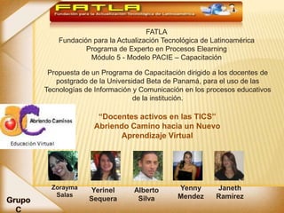 FATLA
    Fundación para la Actualización Tecnológica de Latinoamérica
            Programa de Experto en Procesos Elearning
             Módulo 5 - Modelo PACIE – Capacitación

 Propuesta de un Programa de Capacitación dirigido a los docentes de
   postgrado de la Universidad Beta de Panamá, para el uso de las
Tecnologías de Información y Comunicación en los procesos educativos
                           de la institución.

               “Docentes activos en las TICS”
              Abriendo Camino hacia un Nuevo
                     Aprendizaje Virtual




  Zorayma    Yerinel       Alberto      Yenny       Janeth
   Salas                                Mendez      Ramírez
             Sequera        Silva
 