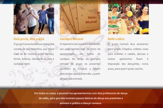 Átman
Quais são as motivações que me levam a dançar?
De que lugar do meu corpo surge essa dança?
Átman busca inspiração no universo ritualístico, eu te convido a ser
testemunha do meu movimento e perceber o processo de construção
do meu corpo no ato de dançar.
A performance é criada a partir das sensações percebidas no dia,
tensões corporais e diﬁculdades energéticas, assim, uso partes do
corpo, conexões, segmentos, localização no espaço, para criar um
dinâmico jogo cênico com a plateia e brincar com possibilidades de
comunicação.
Que dança meu corpo produz? A resposta pode ser surpreendente,
ao perceber que relações acontecem no encontro entre olhar e mover.
Dois pra lá, dois pra cá
O grupoCamará promove interpreta
um mix de seu repertório, que reúne
mais de 80 músicas entre sambas,
forrós, boleros, standards de jazz e
rock/pop retrô.
Baile Lúdico
O grupo Camará leva acessórios
para o baile. Chapéus, coletes, rosas
para enfeitar o cabelo, plumas e
outros apetrechos ﬁcam à
disposição dos dançantes, numa
arara, para quem quiser usá-los.
Cardápio Musical
O repertório doCamará é distribuído
aos participantes logo no início da
apresentação, em forma de
cardápio. Ao longo da primeira
entrada do grupo os presentes
escolhem as músicas a serem
executadas após o intervalo, a partir
da segunda entrada.
Em todos os casos, é possível nos apresentarmos com dois professores de dança
de salão, para que eles ensinem passos básicos de dança aos presentes e
animem o público a dançar conosco.
 