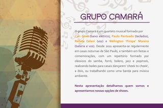 GRUPO CAMARÁ
O grupo Camará é um quarteto musical formado por
Caio Góes (baixo elétrico), Paulo Penteado (teclados),
Renata Celani (voz) e Welington ‘Pimpa’ Moreira
(bateria e voz). Desde 2011 apresenta-se regularmente
em casas noturnas de São Paulo, e também em festas e
comemorações, com um repertório formado por
clássicos do samba, forró, bolero, jazz e pop/rock,
realizando bailes para casais dançarem ‘cheek to cheek’,
a dois, ou trabalhando como uma banda para música
ambiente.
Nesta apresentação detalhamos quem somos e
apresentamos nossas opções de shows.
 