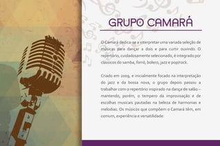 GRUPO CAMARÁ
O Camará dedica-se a interpretar uma variada seleção de
músicas para dançar a dois e para curtir ouvindo. O
repertório, cuidadosamente selecionado, é integrado por
clássicos do samba, forró, bolero, jazz e pop/rock.
Criado em 2009, e inicialmente focado na interpretação
do jazz e da bossa nova, o grupo depois passou a
trabalhar com o repertório inspirado na dança de salão –
mantendo, porém, o tempero da improvisação e de
escolhas musicais pautadas na beleza de harmonias e
melodias. Os músicos que compõem o Camará têm, em
comum, experiência e versatilidade:
 