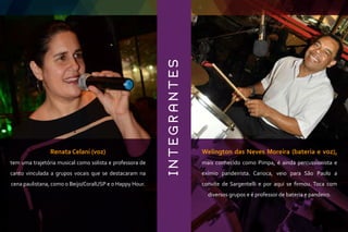 Renata Celani (voz)
tem uma trajetória musical como solista e professora de
canto vinculada a grupos vocais que se destacaram na
cena paulistana, como o Beijo/CoralUSP e o Happy Hour.
Welington das Neves Moreira (bateria e voz),
mais conhecido como Pimpa, é ainda percussionista e
exímio pandeirista. Carioca, veio para São Paulo a
convite de Sargentelli e por aqui se ﬁrmou. Toca com
diversos grupos e é professor de bateria e pandeiro.
INTEGRANTES
 